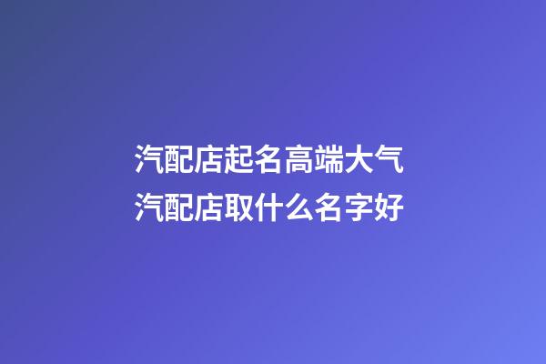 汽配店起名高端大气 汽配店取什么名字好-第1张-店铺起名-玄机派